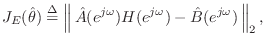 $\displaystyle J_E(\hat{\theta}) \isdef \left\Vert\,\hat{A}(e^{j\omega})H(e^{j\omega}) - \hat{B}(e^{j\omega})\,\right\Vert _2,$