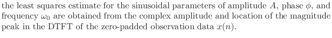 $\textstyle \parbox{0.8\textwidth}{the least squares estimate for the sinusoidal parameters
of amplitude $A$, phase $\phi$, and frequency $\omega_0 $\ are obtained from
the complex amplitude and location of the magnitude peak in the DTFT
of the zero-padded observation data $x(n)$.}$